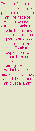 Text Box: Basohli Anthem is a sort of Telefilm to promote art, culture and heritage of Basohli, besides attracting tourists. it is a first of its kind initiative in Jammu region commenced in collaboration with Tourism department to promote world famous Basohli Paintings, Basholi pashmina shawl and tourist avenues viz. Atal Setu and Ranjit Sagar Dam. 