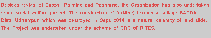 Text Box: Besides revival of Basohli Painting and Pashmina, the Organization has also undertaken some social welfare project. The construction of 9 (Nine) houses at Village SADDAL Distt. Udhampur, which was destroyed in Sept. 2014 in a natural calamity of land slide. The Project was undertaken under the scheme of CRC of RITES. 